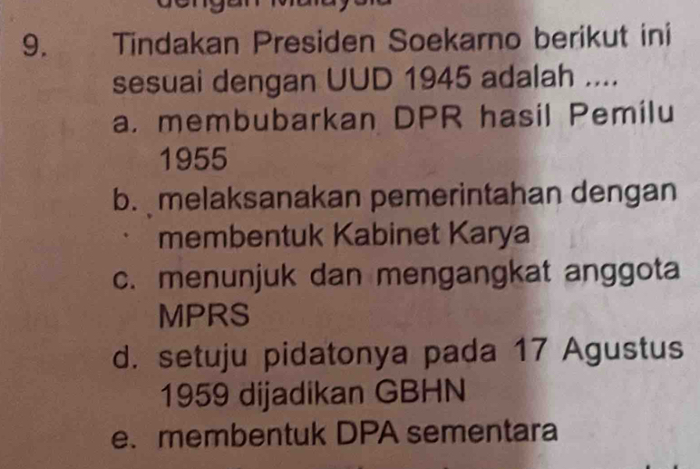 Tindakan Presiden Soekarno berikut ini
sesuai dengan UUD 1945 adalah ....
a. membubarkan DPR hasil Pemilu
1955
b. melaksanakan pemerintahan dengan
membentuk Kabinet Karya
c. menunjuk dan mengangkat anggota
MPRS
d. setuju pidatonya pada 17 Agustus
1959 dijadikan GBHN
e. membentuk DPA sementara