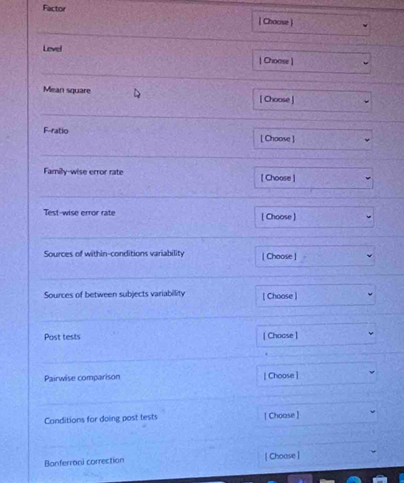 Factor [ Choose ] 
_ 
Level 
| Choose] 
_ 
Mean square [ Choose ] 
_ 
F-ratio 
[ Choose ] 
_ 
Family-wise error rate [ Choose ] 
_ 
Test-wise error rate [ Choose ] 
_ 
Sources of within-conditions variability [ Choose ] 
Sources of between subjects variability [ Choose ] 
Post tests [ Choose ] 
_ 
Pairwise comparison [ Choose ] 
Conditions for doing post tests [ Choose ] 
Bonferroni correction [ Choose ]