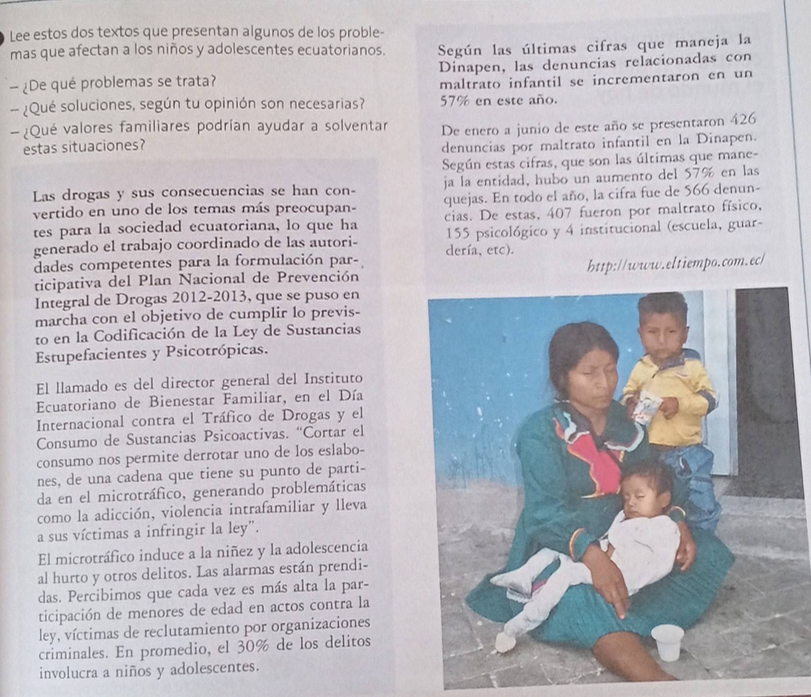 Lee estos dos textos que presentan algunos de los proble-
mas que afectan a los niños y adolescentes ecuatorianos.
Según las últimas cifras que maneja la
— ¿De qué problemas se trata? Dinapen, las denuncias relacionadas con
maltrato infantil se incrementaron en un
- ¿Qué soluciones, según tu opinión son necesarias? 57% en este año.
- ¿Qué valores familiares podrían ayudar a solventar
estas situaciones? De enero a junio de este año se presentaron 426
denuncias por maltrato infantil en la Dinapen.
Según estas cifras, que son las últimas que mane-
Las drogas y sus consecuencias se han con- ja la entidad, hubo un aumento del 57% en las
vertido en uno de los temas más preocupan- quejas. En todo el año, la cifra fue de 566 denun-
tes para la sociedad ecuatoriana, lo que ha cias. De estas, 407 fueron por maltrato físico,
generado el trabajo coordinado de las autori- 155 psicológico y 4 institucional (escuela, guar-
dería, etc).
dades competentes para la formulación par-
ticipativa del Plan Nacional de Prevención http://www.eltiempo.com.ec/
Integral de Drogas 2012-2013, que se puso en
marcha con el objetivo de cumplir lo previs-
to en la Codificación de la Ley de Sustancias
Estupefacientes y Psicotrópicas.
El llamado es del director general del Instituto
Ecuatoriano de Bienestar Familiar, en el Día
Internacional contra el Tráfico de Drogas y el
Consumo de Sustancias Psicoactivas. “Cortar el
consumo nos permite derrotar uno de los eslabo-
nes, de una cadena que tiene su punto de parti-
da en el microtráfico, generando problemáticas
como la adicción, violencia intrafamiliar y lleva
a sus víctimas a infringir la ley”.
El microtráfico induce a la niñez y la adolescencia
al hurto y otros delitos. Las alarmas están prendi-
das. Percibimos que cada vez es más alta la par-
ticipación de menores de edad en actos contra la
ley, víctimas de reclutamiento por organizaciones
criminales. En promedio, el 30% de los delitos
involucra a niños y adolescentes.