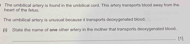 The umbilical artery is found in the umbilical cord. This artery transports blood away from the 
heart of the fetus. 
The umbilical artery is unusual because it transports deoxygenated blood. 
(i) State the name of one other artery in the mother that transports deoxygenated blood. 
_[1]