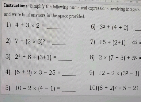 Instructions: Simplify the following numerical expressions involving integers 
and write final answers in the space provided. 
1) 4+3* 2= _ 
6) 3^2+(4/ 2)= _ 
2) 7-(2* 3)^2= _7) 15/ (2+1)-4^2=
3) 2^4+8/ (3+1)= _8) 2* (7-3)+5^0=
4) (6+2)* 3-25= _9) 12-2* (3^2-1)
5) 10-2* (4-1)= _ 10) (8+2)^2/ 5-21