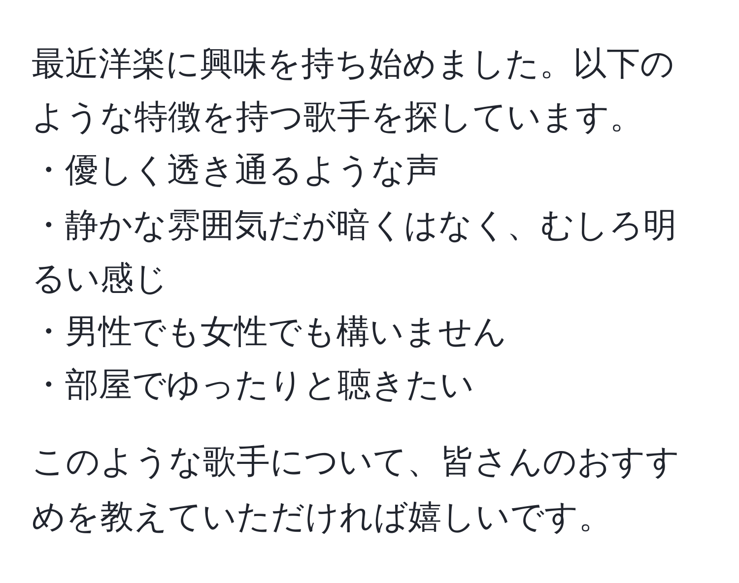 最近洋楽に興味を持ち始めました。以下のような特徴を持つ歌手を探しています。  
・優しく透き通るような声  
・静かな雰囲気だが暗くはなく、むしろ明るい感じ  
・男性でも女性でも構いません  
・部屋でゆったりと聴きたい  

このような歌手について、皆さんのおすすめを教えていただければ嬉しいです。