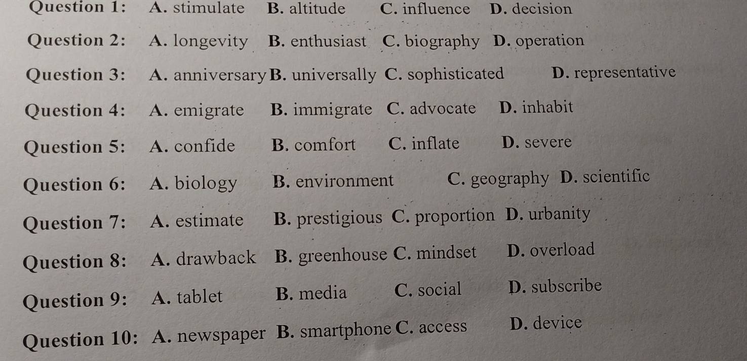 A. stimulate B. altitude C. influence D. decision
Question 2: A. longevity B. enthusiast C. biography D. operation
Question 3: A. anniversary B. universally C. sophisticated D. representative
Question 4: A. emigrate B. immigrate C. advocate D. inhabit
Question 5: A. confide B. comfort C. inflate D. severe
Question 6: A. biology B. environment C. geography D. scientific
Question 7: A. estimate B. prestigious C. proportion D. urbanity
Question 8: A. drawback B. greenhouse C. mindset D. overload
Question 9: A. tablet B. media C. social D. subscribe
Question 10: A. newspaper B. smartphone C. access D. device