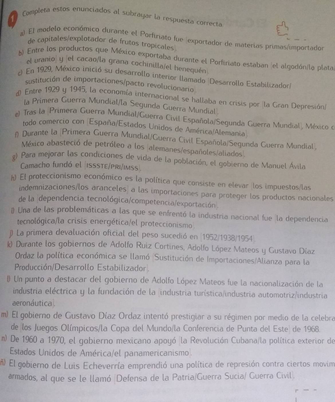 Completa estos enunciados al subrayar la respuesta correcta
a) El modelo económico durante el Porfiriato fue exportador de materias primas/importador
de capitales/explotador de frutos tropicales.
6) Entre los productos que México exportaba durante el Porfiriato estaban el algodón/la plata
el uranio| y el cacao/la grana cochinilla/el henequén
) En 1929, México inició su desarrollo interior llamado (Desarrollo Estabilizador
sustitución de importaciones/pacto revolucionario
d) Entre 1929 y 1945, la economía internacional se hallaba en crisis por la Gran Depresión/
la Primera Guerra Mundial/la Segunda Guerra Mundial.
e) Tras la (Primera Guerra Mundial/Guerra Civil Española/Segunda Guerra Mundial), México o
todo comercio con [España/Estados Unidos de América/Alemania].
# Durante la (Primera Guerra Mundial/Guerra Civil Española/Segunda Guerra Mundial,
México abasteció de petróleo a los (alemanes/españoles/aliados.
g) Para mejorar las condiciones de vida de la población, el gobierno de Manuel Ávila
Camacho fundó el isssTE/PRi/Imss.
h) El proteccionismo económico es la política que consiste en elevar |los impuestos/las
indemnizaciones/los aranceles| a las importaciones para proteger los productos nacionales
de la dependencia tecnológica/competencia/exportación.
i) Una de las problemáticas a las que se enfrentó la industria nacional fue la dependencia
tecnológica/la crisis energética/el proteccionismo .
j) La primera devaluación oficial del peso sucedió en (1952/1938/1954.
k) Durante los gobiernos de Adolfo Ruiz Cortines, Adolfo López Mateos y Gustavo Díaz
Ordaz la política económica se llamó |Sustitución de Importaciones/Alianza para la
Producción/Desarrollo Estabilizador.
I) Un punto a destacar del gobierno de Adolfo López Mateos fue la nacionalización de la
industria eléctrica y la fundación de la |industria turística/industria automotriz/industria
aeronáutica .
m) El gobierno de Gustavo Díaz Ordaz intentó prestigiar a su régimen por medio de la celebra
de |los Juegos Olímpicos/la Copa del Mundo/la Conferencia de Punta del Este| de 1968.
n) De 1960 a 1970, el gobierno mexicano apoyó la Revolución Cubana/la política exterior de
Estados Unidos de América/el panamericanismo.
ñ) El gobierno de Luis Echeverría emprendió una política de represión contra ciertos movim
armados, al que se le llamó |Defensa de la Patria/Guerra Sucia/ Guerra Civil].