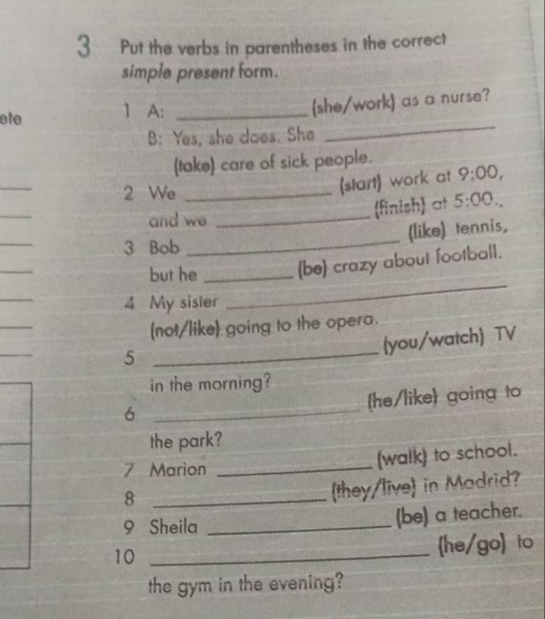 Put the verbs in parentheses in the correct 
simple present form. 
ete 
1 A:_ 
(she/work) as a nurse? 
B: Yes, she does. She 
_ 
(take) care of sick people. 
_ 
2 We_ 
(start) work at 9:00, 
_ 
and we_ 
(finish) at 5:00. 
_ 
_ 
(like) tennis, 
3 Bob 
_ 
_ 
but he_ 
(be) crazy about football. 
_ 
4 My sister 
_ 
(not/like) going to the opera. 
_ 
5 
_ 
(you/watch) TV 
in the morning? 
_6 
(he/like) going to 
the park? 
7 Marion_ 
(walk) to school. 
_8 
(they/live) in Madrid? 
9 Sheila _(be) a teacher. 
10_ 
he/go to 
the gym in the evening?