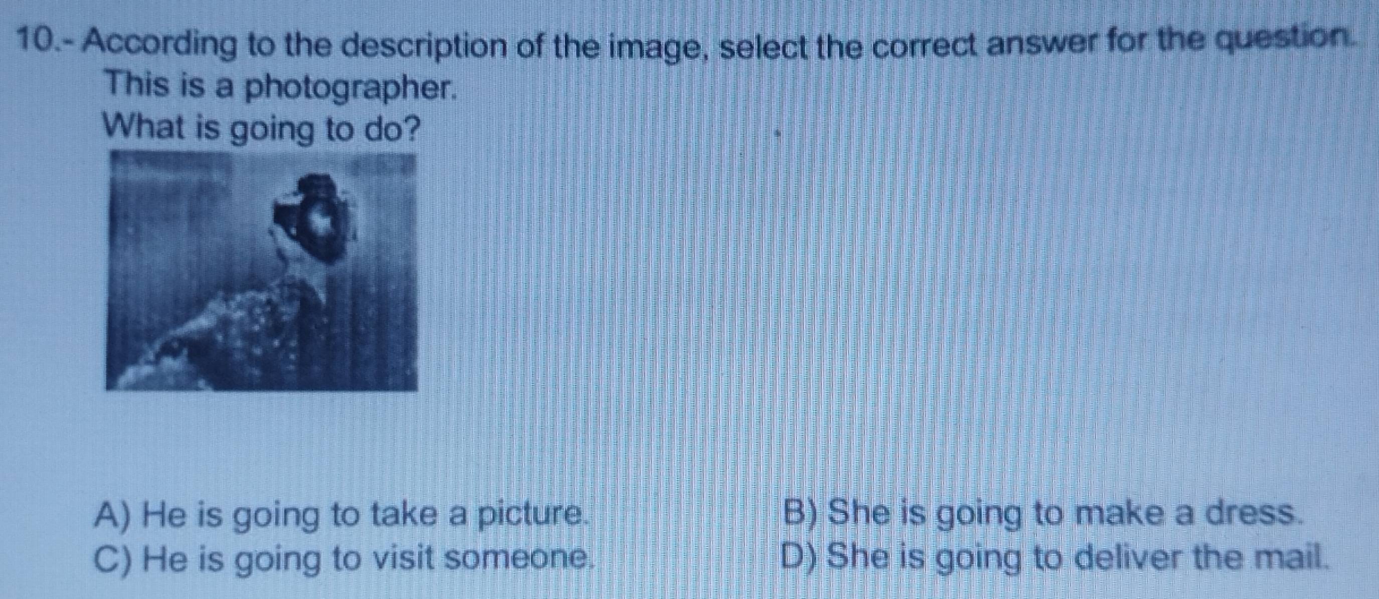 10.- According to the description of the image, select the correct answer for the question.
This is a photographer.
What is going to do?
A) He is going to take a picture. B) She is going to make a dress.
C) He is going to visit someone. D) She is going to deliver the mail.