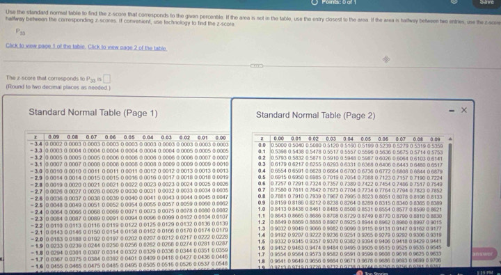 Points: 0 of Save
Use the standard normal table to find the z-score that corresponds to the given percentile. If the area is not in the table, use the entry closest to the area. If the area is hallway between twe entries, use the z-scon
haltway between the corresponding z-scores. If convenient, use technology to find the z-score.
P_33
Click to vew page 1 of the table. Click to view page 2 of the table
The z-score that corresponds to P_33 is □
(Round to two decimal places as needed.)
×
Standard Normal Table (Page 1) Standard Normal Table (Page 2)
z 0.09 0.08 0.07 0.06 0.05 0.04 0.03 0.02 0.01 0.00 0.00 0.01 0.02 0.03 0.04 0.05 0.06 0.07 “ 0.09
G n
= 3.4 - 3.3 0 0002 0 0003 0 0003 0.0003 0 0003 0 0003 0 0003 0 0003 0 0003 0 0003 0.1 0.5396 0 5438 0.5478 0 5517 0.5557 0.5596 0 5636 0.5675 0 5714 0 5753
0.0003 0.0004 0.0004 0.0004 0.0004 0.0004 0.0004 0.0005 0.0005 0.0005 0 5000 0 5040 0 5080 0 5120 0 5160 0 5199 0 5219 à 5279 à 5119 à 575º
- 3.2 - 3.1 |0 0005 0 0005 0.0005 0.0006 0.0006 0 0006 0 0006 0.0006 0.0007 0.0007 0.2 0.3 0.5793 0.5832 0 5871 0.5910 0.5948 0 5987 0 6026 0.6064 0 6103 0.6141
|0.0007 0 0007 0.0008 0.0008 0.0008 0.0008 0.0009 0.0009 0.0009 0.0010 0.6179 0 6217 0 6255 0 6293 0 6331 0 6368 0 6406 0 6443 0 6480 0 6517
= 3.0 |0 0010 0 0010 0 0011 0 0011 0 0011 0 0012 0 0012 0 0013 0 0013 0 0013 0 6554 0 6591 0 6628 0 6664 0 6700 0 6736 0 6772 0 6808 0 6844 0 6879
0.5
= 2.9 |0 0014 0 0014 0 0015 0 0015 0 0016 0 0016 0.0017 0 0018 0 0018 0.0019 0.4 0 6915 0 6950 0 6985 0 7019 0 7054 0 7088 0 7123 0 7157 0 7190 0 7224
= 2.7 - 2.B 0|0 0019 0 0020 0 0021 0 0021 0 0022 0 0023 0 0023 0 0024 0 0025 0 0026 0.6 0.7257 0 7291 0 7324 0.7357 0 7389 0.7422 0.7454 0 7486 0 7517 0 7549
0 0026 0 0027 0 0028 0 0029 0 0030 0.0031 0 0032 0 0033 0.0034 0.0035 0.7 0.7580 0.7611 0.7642 0.7673 0.7704 0 7734 0 7764 0.7794 0.7823 0 7852
0 7881 0 7910 0 7939 0.7967 0 7995 0 8023 0 8051 0 8078 0 8106 0 8133
0 0036 0.0037 0 0038 0 0039 0 0040 0 0041 0 0043 0.0044 0 0045 0.0047 0.8 0 8159 0 8186 0 8212 0 8238 0 8264 0 8289 0 8315 0 8340 0 8365 0 8389
- 2.6 0 0048 0 0040 0 0051 0 0052 0 0054 0 0055 0 0057 0 0059 0 0060 0 0062 0.9 0 8413 0 8438 0 8461 0 8485 0 8508 0 8531 0 8554 0 8577 0 8599 0 8621
= 2.4 - 2.5 0 0064 0 0066 0 0068 0 0069 0 0071 0 0073 0 0075 0 0078 0 0080 0 0082 1.0 0 8643 0 8665 0 8686 0 8708 0.8729 0.8749 0 8770 0 8790 0 8810 0 8830
0 0084 0.0087 0.0089 0 0091 0.0094 0 0096 0 0099 0.0102 0.0104 0.0107 1.1
= 2.3 - 2.2  0 0110 0 0113 0 0116 0 0119 0 0122 0 0125 0 0129 0.0132 0.0136 0 0139 1.2 1.3 0.8849 0 8869 0 8888 0.8907 0.8925 0.8944 0 8962 0 8980 0 8997 ( 9015
0.9032 0.9049 0.9066 0.9082 0.9099 0.9115 0 9131 0.9147 0.9162 0.9177
- 2.1 |0 0143 0 0146 0 0150 0 0154 0 0158 0 0162 0 0166 0 0170 0 0174 0 0179 0.9192 0.9207 0.9222 0 9236 0.92:51 0.9265 0 9279 0 9292 0 9306 0 9319
2.0 |0.0183 0.0188 0.0192 0 0197 0.0202 0.0207 0.0212 0.0217 0.0222 0.0228 n 9332 D 9345 D 9357 ( 9377 ( 9382 ( 9394 ( 9406 0 9418 a 9429 0 9441
1.5
- 1.9 |0 0233 0 0239 0 0244 0 0250 0 0256 0 0262 0 0268 0 0274 0 0281 0 0287 1.4 0.9452 0.9463 0.9474 0.9484 0.9495 0.9505 0.9515 0 9525 0.9535 0.9545
- 1.8|0 0294 0.0301 0.0307 0 0314 0 0322 0 0329 0.0336 0.0344 0.0351 0.0359 1.6 0 9554 0 9564 0 9573 0 9582 0 9591 0 9599 0 9608 0 9616 0 9625 0 9633
1.7
1.7 |0 0367 0.0375 0.0384 0 0392 0 0401 0 0409 0 0418 0.0427 0.0436 0.0446 1.8 0.9641 0.9649 0.9656 0.9664 0 9671 0.9678 0.9686 0.9693 0.9699 0.9706
= 1.6 |0.0455 0.0465 0.0475 0 0485 0 0495 0.0505 0.0516 0 0526 0.0537 0.0548 1 9  0 9713 0 9719 0 9726 09232 09738 à 9744 à 9750 0975609761 à 9267
1 P