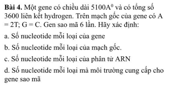 Một gene có chiều dài 5100A^0 và có tổng số
3600 liên kết hydrogen. Trên mạch gốc của gene có A
=2T; G=C. Gen sao mã 6 lần. Hãy xác định:
a. Số nucleotide mỗi loại của gene
b. Số nucleotide mỗi loại của mạch gốc.
c. Số nucleotide mỗi loại của phân tử ARN
d. Số nucleotide mỗi loại mà môi trường cung cấp cho
gene sao mã