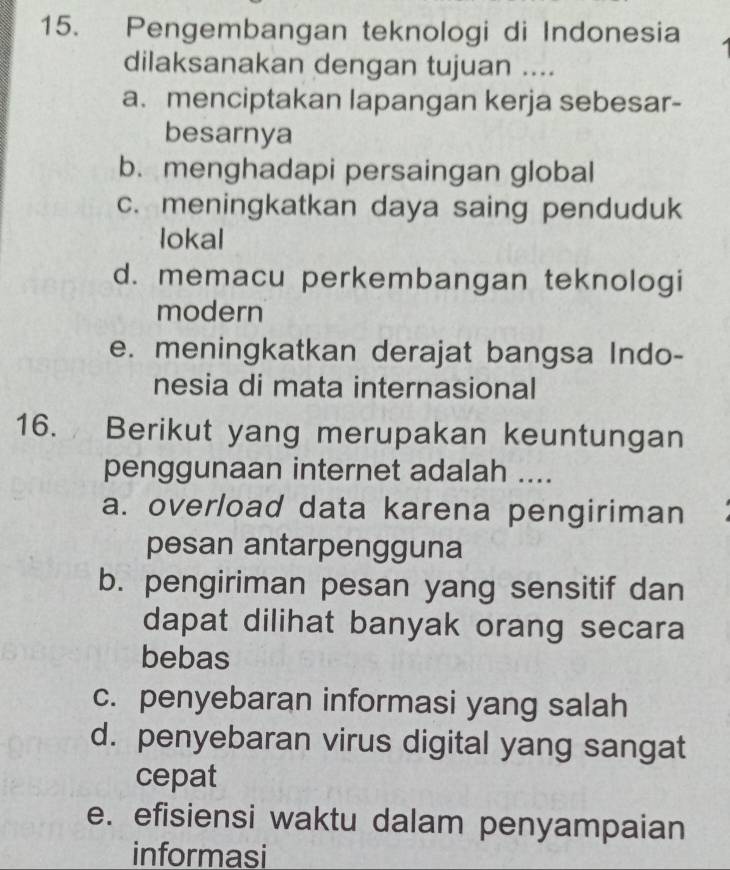 Pengembangan teknologi di Indonesia
dilaksanakan dengan tujuan ....
a. menciptakan lapangan kerja sebesar-
besarnya
b. menghadapi persaingan global
c. meningkatkan daya saing penduduk
lokal
d. memacu perkembangan teknologi
modern
e. meningkatkan derajat bangsa Indo-
nesia di mata internasional
16. Berikut yang merupakan keuntungan
penggunaan internet adalah ....
a. overload data karena pengiriman
pesan antarpengguna
b. pengiriman pesan yang sensitif dan
dapat dilihat banyak orang secara
bebas
c. penyebaran informasi yang salah
d. penyebaran virus digital yang sangat
cepat
e. efisiensi waktu dalam penyampaian
informasi