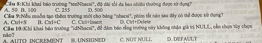 Khi khai báo trường "tenNhacsi", độ dài tối đa bao nhiêu thường được sử dụng?
A. 50 B. 100 C. 255 D. 500
Cầu 9:Nếu muốn tạo thêm trường mới cho bảng "nhacsi", phím tắt nào sau đây có thể được sử dụng?
A. Ctrl+S B. Ctrl+C C. Ctrl+Insert D. Ctrl+Delete
Câu 10:Khi khai báo trường "idNhacsi", để đảm bảo rằng trường này không nhận giá trị NULL, cần chọn tùy chọn
nào?
A. AUTO INCREMENT B. UNSIGNED C. NOT NULL D. DEFAULT