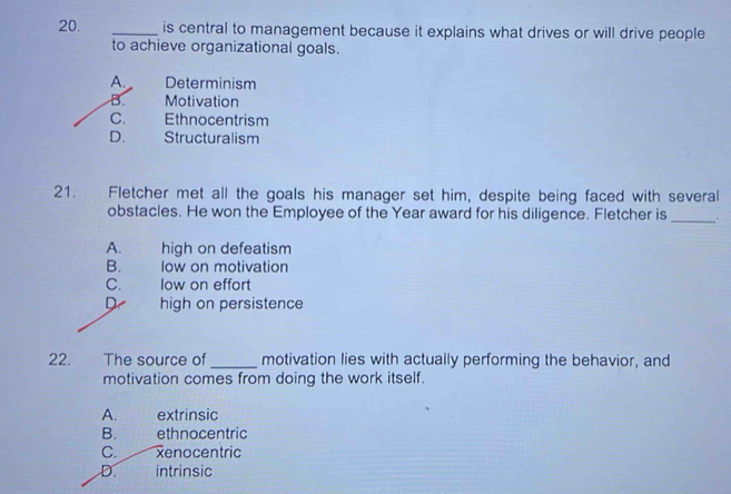 is central to management because it explains what drives or will drive people
to achieve organizational goals.
A. Determinism
B. Motivation
C. Ethnocentrism
D. Structuralism
21. Fletcher met all the goals his manager set him, despite being faced with several
obstacles. He won the Employee of the Year award for his diligence. Fletcher is _.
A. high on defeatism
B. low on motivation
C. low on effort
D high on persistence
22. The source of _motivation lies with actually performing the behavior, and
motivation comes from doing the work itself.
A. extrinsic
B. ethnocentric
C. xenocentric
D. intrinsic