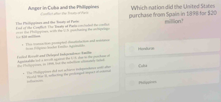 Anger in Cuba and the Philippines Which nation did the United States
Conflict after the Treaty of Paris
The Philippines and the Treaty of Paris: purchase from Spain in 1898 for $20 million?
Esd of the Comfict: The Treaty of Paris concluded the conflict
over the Philippines, with the U.S. purchasing the archipelago for $20 million.
This transaction proempted cissatisfaction and resistance
Éroe Filipino leader Emilio Aguinaldo
Failed Revolt and Delayed Independence: Emilio Honduras
Aguinaldo led a revolt against the U.S. due to the purchase of
the Philippines, in 1898, but the rebellion uatimately failed. Cuba
* The Philippines did not achieve independence until after
World War II, reflecting the prolonged impact of external
influences
Philippines