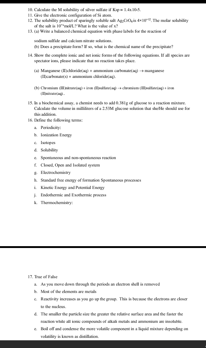 Calculate the M solubility of silver sulfate if Ksp=1.4* 10-5.
11. Give the electronic configuration of Si atom.
12. The solubility product of sparingly soluble salt Ag_2CrO_4 is 4* 10^(-12). The molar solubility
of the salt is 10^(-1) *mol/L? What is the value of x?
13. (a) Write a balanced chemical equation with phase labels for the reaction of
sodium sulfide and calcium nitrate solutions.
(b) Does a precipitate form? If so, what is the chemical name of the precipitate?
14. Show the complete ionic and net ionic forms of the following equations. If all species are
spectator ions, please indicate that no reaction takes place.
(a) Manganese (II)chloride(aq) + ammonium carbonate(aq) → manganese
(II)carbonate(s) + ammonium chloride(aq).
(b) Chromium (III)nitrate(aq)+ iron (II)sulfate(aq) → chromium (III)sulfate(aq) + iron
(II)nitrate(aq)..
15. In a biochemical assay, a chemist needs to add 0.381g of glucose to a reaction mixture.
Calculate the volume in milliliters of a 2.53M glucose solution that she/He should use for
this addition.
16. Define the following terms:
a. Periodicity:
b. Ionization Energy
c. Isotopes
d. Solubility
e. Spontaneous and non-spontaneous reaction
f. Closed, Open and Isolated system
g. Electrochemistry
h. Standard free energy of formation Spontaneous processes
i. Kinetic Energy and Potential Energy
j. Endothermic and Exothermic process
k. Thermochemistry:
17. True of False
a. As you move down through the periods an electron shell is removed
b. Most of the elements are metals
c. Reactivity increases as you go up the group. This is because the electrons are closer
to the nucleus.
d. The smaller the particle size the greater the relative surface area and the faster the
reaction while all ionic compounds of alkali metals and ammonium are insoluble.
e. Boil off and condense the more volatile component in a liquid mixture depending on
volatility is known as distillation.