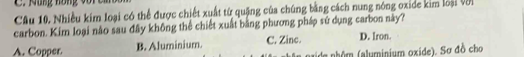 Mung nồng vo r c
Câu 10. Nhiều kim loại có thể được chiết xuất từ quặng của chúng bằng cách nung nóng oxide kim loại Với
carbon. Kim loại nào sau đây không thể chiết xuất bằng phương pháp sử dụng carbon này?
A. Copper B. Aluminium. C. Zine. D. Iron.
aide nhôm (aluminium oxide). Sơ đồ cho