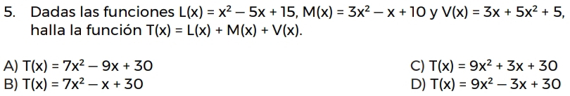 Dadas las funciones L(x)=x^2-5x+15, M(x)=3x^2-x+10 y V(x)=3x+5x^2+5, 
halla la función T(x)=L(x)+M(x)+V(x).
A) T(x)=7x^2-9x+30 C) T(x)=9x^2+3x+30
B) T(x)=7x^2-x+30 D) T(x)=9x^2-3x+30