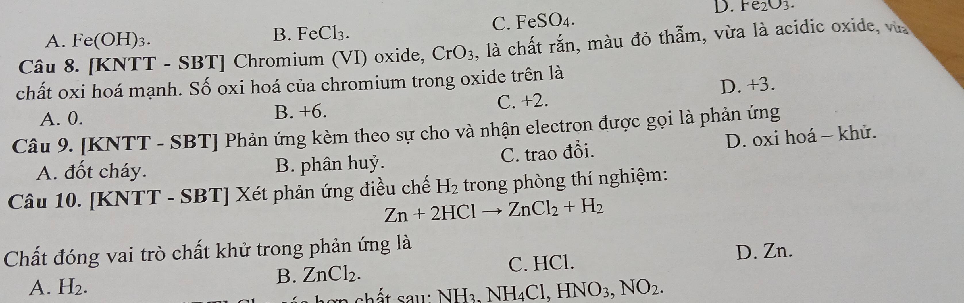 D. Fe_2O_3.
C. F eSO_4.
A. Fe(OH) )3.
B. FeCl_3. 
Câu 8. [KNTT - SBT] Chromium (VI) oxide, CrO_3 , là chất rắn, màu đỏ thẫm, vừa là acidic oxide, vùa
chất oxi hoá mạnh. Số oxi hoá của chromium trong oxide trên là
A. 0. B. +6. C. +2. D. +3.
Câu 9. [KNTT - SBT] Phản ứng kèm theo sự cho và nhận electron được gọi là phản ứng
D. oxi hoá - khử.
A. đốt cháy. B. phân huỷ. C. trao đổi.
Câu 10. [KNTT - SBT] Xét phản ứng điều chế H_2 trong phòng thí nghiệm:
Zn+2HClto ZnCl_2+H_2
Chất đóng vai trò chất khử trong phản ứng là
D. Zn.
B. ZnCl_2. C. HCl.
A. H_2. · NH_3, NH_4Cl, HNO_3, NO_2. 
en chất sau