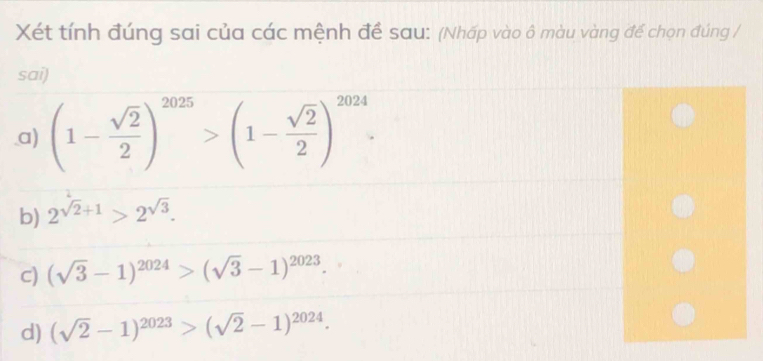 Xét tính đúng sai của các mệnh đề sau: (Nhấp vào ô màu vàng để chọn đúng / 
sai) 
.a) (1- sqrt(2)/2 )^2025>(1- sqrt(2)/2 )^2024. 
b) 2^(sqrt(2)+1)>2^(sqrt(3)). 
C) (sqrt(3)-1)^2024>(sqrt(3)-1)^2023. 
d) (sqrt(2)-1)^2023>(sqrt(2)-1)^2024.