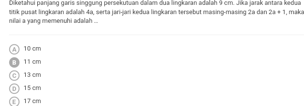 Diketahui panjang garis singgung persekutuan dalam dua lingkaran adalah 9 cm. Jika jarak antara kedua
titik pusat lingkaran adalah 4a, serta jari-jari kedua lingkaran tersebut masing-masing 2a dan 2a+1 , maka
nilai a yang memenuhi adalah ...
A 10 cm
B 11 cm
c 13 cm
D 15 cm
E17 cm