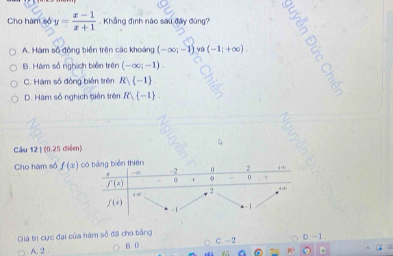 Cho hàm số y= (x-1)/x+1 . Khẳng định nào sau đây đúng?
A. Hàm số đồng biển trên các khoảng (-∈fty ;-1) và (-1;+∈fty ).
B. Hàm số nghịch biển trên (-∈fty ;-1).
C. Hàm số đồng biến trên R -1 .
D. Hàm số nghịch biển trên R -1 .
Câu 12 | (0.25 điểm)
Cho hàm số f(x) c
Giá trị cực đại của hâm số đã cho bằng D. - 1 .
A. 2 . B. 0 . C. -2.
P_2