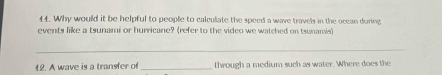 Why would it be helpful to people to calculate the speed a wave travels in the ocean during 
events like a tsunami or hurricane? (refer to the video we watched on tsunamis) 
_ 
12. A wave is a transfer of _through a medium such as water. Where does the