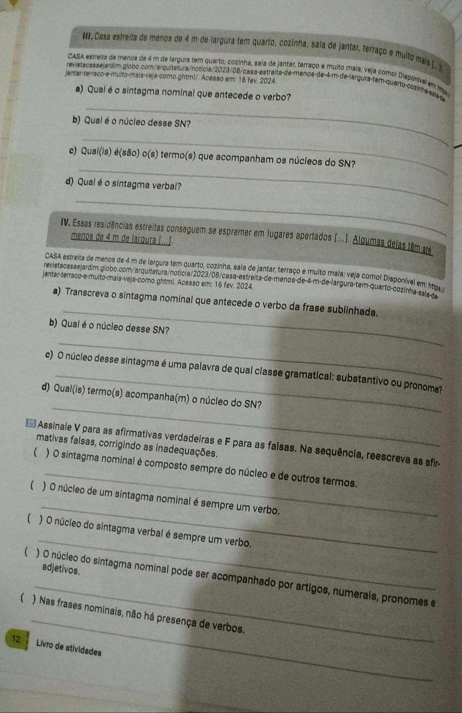 III, Casa estreíta de menos de 4 m de largura tem quarto, cozinha, sala de jantar, terraço e multo mais (
CASA estreita de menos de 4 m de largura tem quarto, cozinha, saía de jantar, terraço e muito mais; veja comol Disponíve) em: htps
jantar-terraco-e-multo-mais-veja-como.ghtml/. Acesso em: 16 fev. 2024.
_
revistacasaejardim.globo.com/arquitetura/noticia/2023/08/casa-estreita-de-menos-de-4-m-de-largura-tem-quarto-cozinha-sais-d
a) Qual é o sintagma nominal que antecede o verbo?
b) Qual é o núcleo desse SN?
_
_
c) Qual(is) é(são) o(s) termo(s) que acompanham os núcleos do SN?
d) Qualé o sintagma verbal?
_
IV. Essas residências estreitas conseguem se espremer em lugares apertados (...). Algumas delas têm até
menos de 4 m de largura [...].
CASA estreita de menos de 4 m de largura tem quarto, cozinha, sala de jantar, terraço e multo mais; veja comol Disponível em: htpe 
revistacasaejardim.globo.com/arquitetura/noticia/2023/08/casa-estreita-de-menos-de-4-m-de-largura-tem-quarto-cozinha-sala-de
jantar-terraco-e-muito-mais-veja-como.ghtml. Acesso em: 16 fev. 2024.
_
a) Transcreva o sintagma nominal que antecede o verbo da frase sublinhada.
b) Qual é o núcleo desse SN?
_
c) O núcleo desse sintagma é uma palavra de qual classe gramatical: substantivo ou pronome?
_
d) Qual(is) termo(s) acompanha(m) o núcleo do SN?
_
Assinale V para as afirmativas verdadeiras e F para as falsas. Na sequência, reescreva as afim
mativas falsas, corrigindo as inadequações.
 ) O sintagma nominal é composto sempre do núcleo e de outros termos.
_
( ) O núcleo de um sintagma nominal é sempre um verbo.
_
( ) O núcleo do sintagma verbal é sempre um verbo.
adjetivos.
_
(  ) O núcleo do sintagma nominal pode ser acompanhado por artigos, numerais, pronomes e
_
( ) Nas frases nominais, não há presença de verbos.
12 Livro de atividades