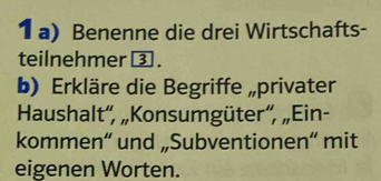 Benenne die drei Wirtschafts- 
teilnehmer ③ . 
b) Erkläre die Begriffe „privater 
Haushalt'', „Konsumgüter“', „Ein- 
kommen“ und „Subventionen“ mit 
eigenen Worten.