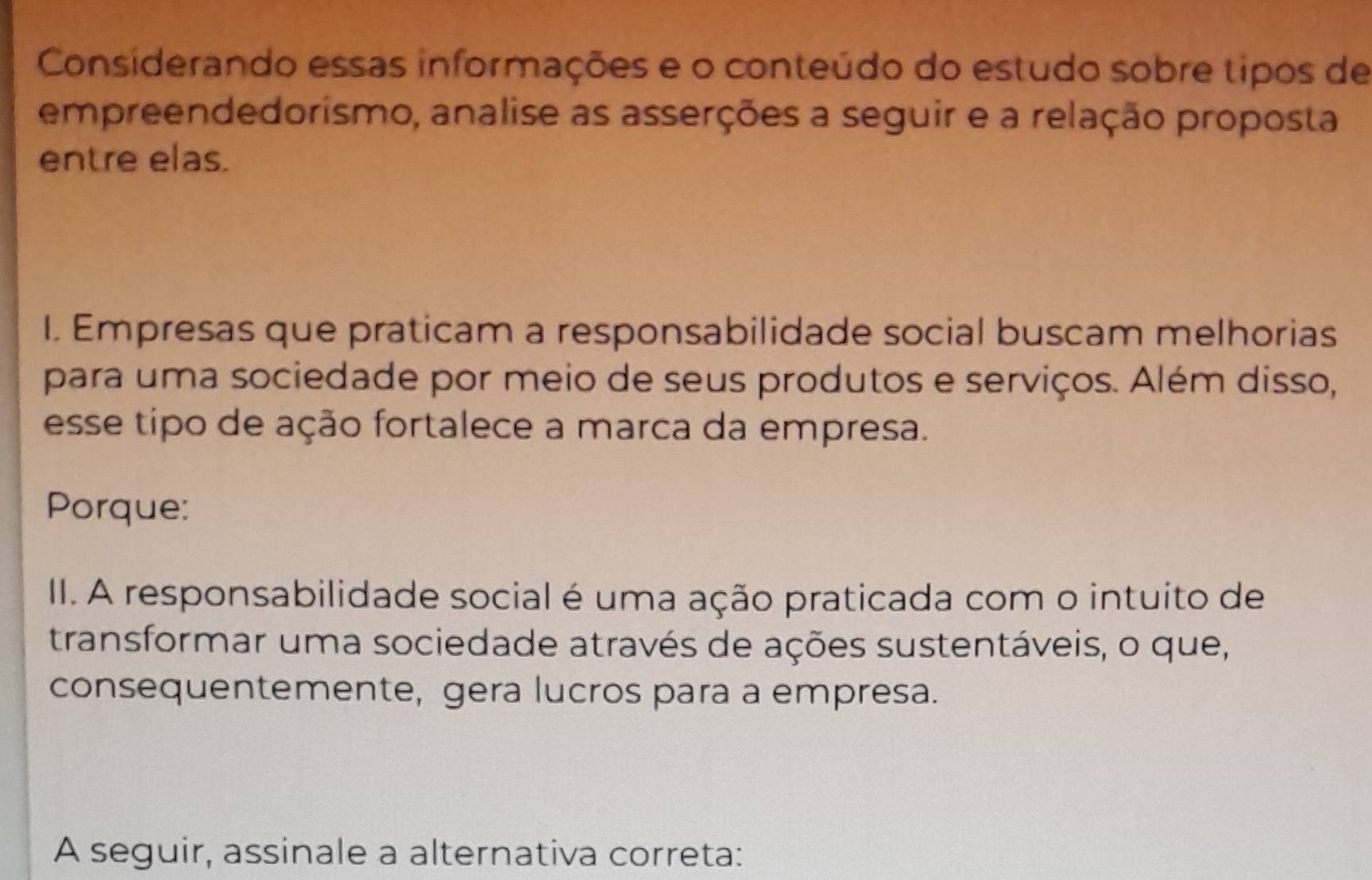 Considerando essas informações e o conteúdo do estudo sobre tipos de 
empreendedorismo, analise as asserções a seguir e a relação proposta 
entre elas. 
I. Empresas que praticam a responsabilidade social buscam melhorias 
para uma sociedade por meio de seus produtos e serviços. Além disso, 
esse tipo de ação fortalece a marca da empresa. 
Porque: 
II. A responsabilidade social é uma ação praticada com o intuito de 
transformar uma sociedade através de ações sustentáveis, o que, 
consequentemente, gera lucros para a empresa. 
A seguir, assinale a alternativa correta: