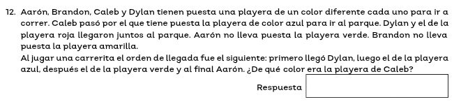 Aarón, Brandon, Caleb y Dylan tienen puesta una playera de un color diferente cada uno para ir a 
correr. Caleb pasó por el que tiene puesta la playera de color azul para ir al parque. Dylan y el de la 
playera roja llegaron juntos al parque. Aarón no lleva puesta la playera verde. Brandon no lleva 
puesta la playera amarilla. 
Al jugar una carrerita el orden de llegada fue el siguiente: primero llegó Dylan, luego el de la playera 
azul, después el de la playera verde y al final Aarón. ¿De qué color era la playera de Caleb? 
Respuesta