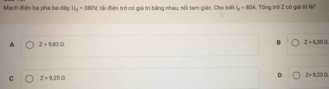 Mạch điện ba pha ba dây, U_d=380V V, tải điện trở có giá trị bằng nhau, nối tam giác. Cho biết I_d=80A. Tống trở Z có giá trị là?
A Z=9,83Omega.
B Z=6,30Omega.
C Z=9,25Omega.
D Z=8,23Omega.