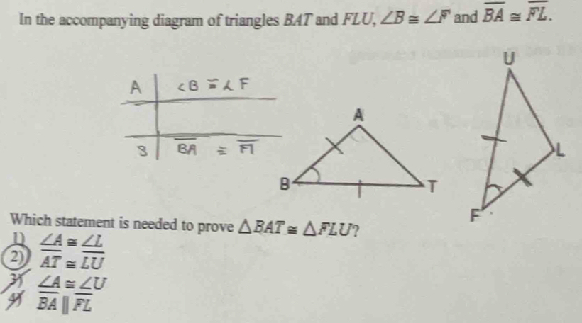 In the accompanying diagram of triangles BAT and FLU, ∠ B≌ ∠ F and overline BA≌ overline FL.
Which statement is needed to prove △ BAT≌ △ FLU ?
n
2  ∠ A/AT beginarrayr ≌  ≌ endarray  ∠ L/LU 
31 ∠ A≌ ∠ U
overline BA||overline FL