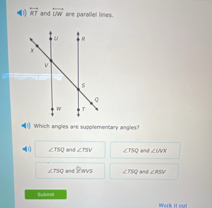 overleftrightarrow RT and overleftrightarrow UW are parallel lines.
Which angles are supplementary angles?
D ∠ TSQ and ∠ TSV ∠ TSQ and ∠ UVX
∠ TSQ and sumlimits WVS ∠ TSQ and ∠ RSV
Submit
Work it out