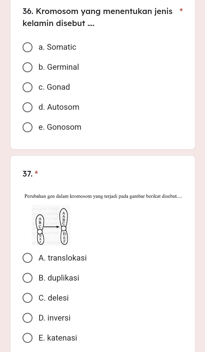 Kromosom yang menentukan jenis *
kelamin disebut ....
a. Somatic
b. Germinal
c. Gonad
d. Autosom
e. Gonosom
37. *
Perubahan gen dalam kromosom yang terjadi pada gambar berikut disebut....
A. translokasi
B. duplikasi
C. delesi
D. inversi
E. katenasi