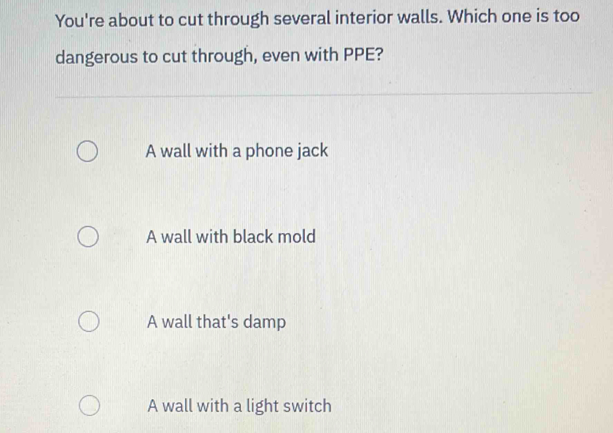 You're about to cut through several interior walls. Which one is too
dangerous to cut through, even with PPE?
A wall with a phone jack
A wall with black mold
A wall that's damp
A wall with a light switch