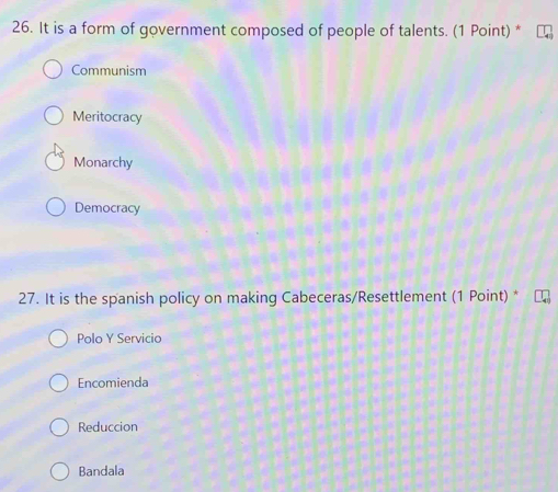 It is a form of government composed of people of talents. (1 Point) *
Communism
Meritocracy
Monarchy
Democracy
27. It is the spanish policy on making Cabeceras/Resettlement (1 Point) *
Polo Y Servicio
Encomienda
Reduccion
Bandala