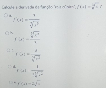 Calcule a derivada da função "raiz cúbica", f(x)=sqrt[3](x) ?
a f'(x)= 3/sqrt[2](x^3) 
b f'(x)= sqrt[3](x^2)/3 
C f'(x)= 3/sqrt[3](x^2) 
d f'(x)= 1/3sqrt[3](x^2) 
e. f'(x)=2sqrt(x)