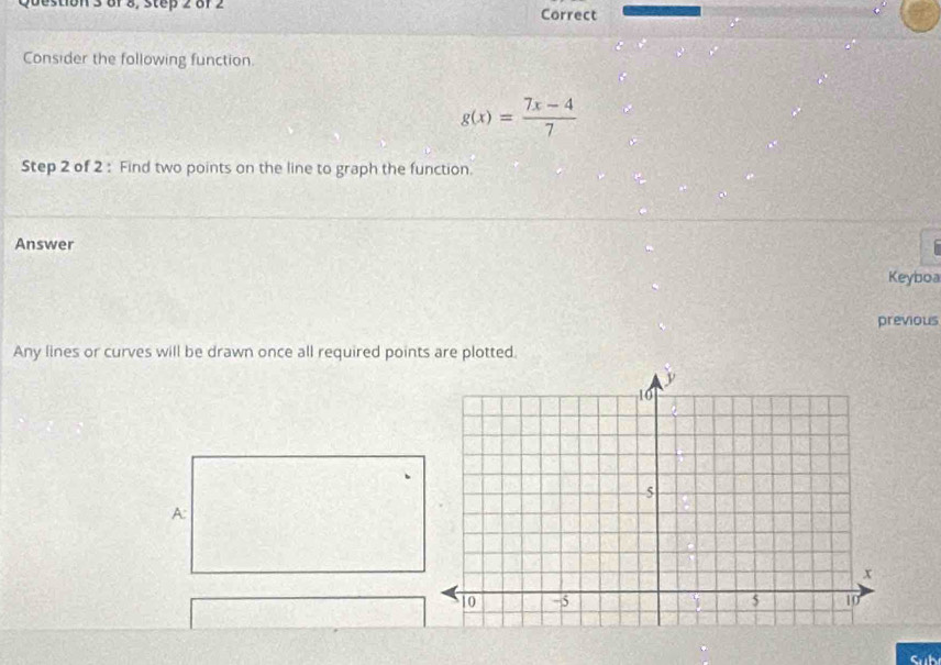 of 8, step 2 8f 2 Correct 
Consider the following function
g(x)= (7x-4)/7 
Step 2 of 2 : Find two points on the line to graph the function. 
Answer a 
Keyboa 
previous 
Any lines or curves will be drawn once all required points are plotted 
A: 
Sub