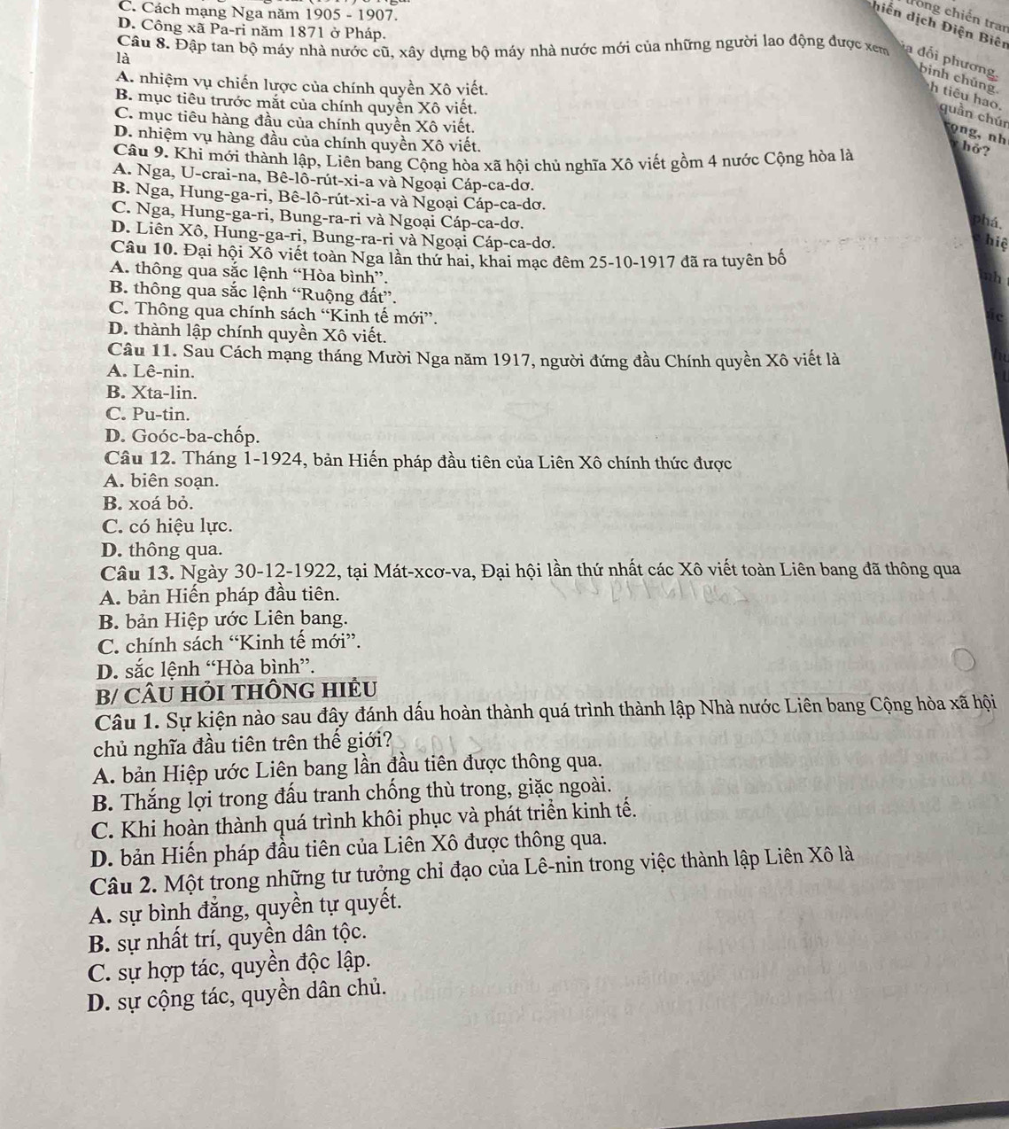 C. Cách mạng Nga năm 1905 - 1907.
trong chiến tran
hiến dịch Điện Biên
D. Công xã Pa-ri năm 1871 ở Pháp.
Câu 8. Đập tan bộ máy nhà nước cũ, xây dựng bộ máy nhà nước mới của những người lao động được xem  dối phương,
là
A. nhiệm vụ chiến lược của chính quyền Xô viết.
B. mục tiêu trước mắt của chính quyền Xô viết.
bình chúng h tiêu hao. quần chúr rọ ng, nh
C. mục tiêu hàng đầu của chính quyền Xô viết.
D. nhiệm vụ hàng đầu của chính quyền Xô viết.
y hở?
Câu 9. Khi mới thành lập, Liên bang Cộng hòa xã hội chủ nghĩa Xô viết gồm 4 nước Cộng hòa là
A. Nga, U-crai-na, Bê-lô-rút-xi-a và Ngoại Cáp-ca-dơ.
B. Nga, Hung-ga-ri, Bê-lô-rút-xi-a và Ngoại Cáp-ca-dơ.
C. Nga, Hung-ga-ri, Bung-ra-ri và Ngoại Cáp-ca-dơ.
phá.
D. Liên Xô, Hung-ga-ri, Bung-ra-ri và Ngoại Cáp-ca-dơ.
hiệ
Câu 10. Đại hội Xô viết toàn Nga lần thứ hai, khai mạc đêm 25-10-1917 đã ra tuyên bố
A. thông qua sắc lệnh “Hòa bình”.
nh
B. thông qua sắc lệnh “Ruộng đất”.
C. Thông qua chính sách “Kinh tế mới”.
D. thành lập chính quyền Xô viết.
Câu 11. Sau Cách mạng tháng Mười Nga năm 1917, người đứng đầu Chính quyền Xô viết là
A. Lê-nin.
B. Xta-lin.
C. Pu-tin.
D. Goóc-ba-chốp.
Câu 12. Tháng 1-1924, bản Hiến pháp đầu tiên của Liên Xô chính thức được
A. biên soạn.
B. xoá bỏ.
C. có hiệu lực.
D. thông qua.
Câu 13. Ngày 30-12-1922, tại Mát-xcơ-va, Đại hội lần thứ nhất các Xô viết toàn Liên bang đã thông qua
A. bản Hiến pháp đầu tiên.
B. bản Hiệp ước Liên bang.
C. chính sách “Kinh tế mới”.
D. sắc lệnh “Hòa bình”.
B/ CÂU HỏI THÔNG HIÊU
Câu 1. Sự kiện nào sau đây đánh dấu hoàn thành quá trình thành lập Nhà nước Liên bang Cộng hòa xã hội
chủ nghĩa đầu tiên trên thế giới?
A. bản Hiệp ước Liên bang lần đầu tiên được thông qua.
B. Thắng lợi trong đấu tranh chống thù trong, giặc ngoài.
C. Khi hoàn thành quá trình khôi phục và phát triển kinh tế.
D. bản Hiến pháp đầu tiên của Liên Xô được thông qua.
Câu 2. Một trong những tư tưởng chỉ đạo của Lê-nin trong việc thành lập Liên Xô là
A. sự bình đẳng, quyền tự quyết.
B. sự nhất trí, quyền dân tộc.
C. sự hợp tác, quyền độc lập.
D. sự cộng tác, quyền dân chủ.