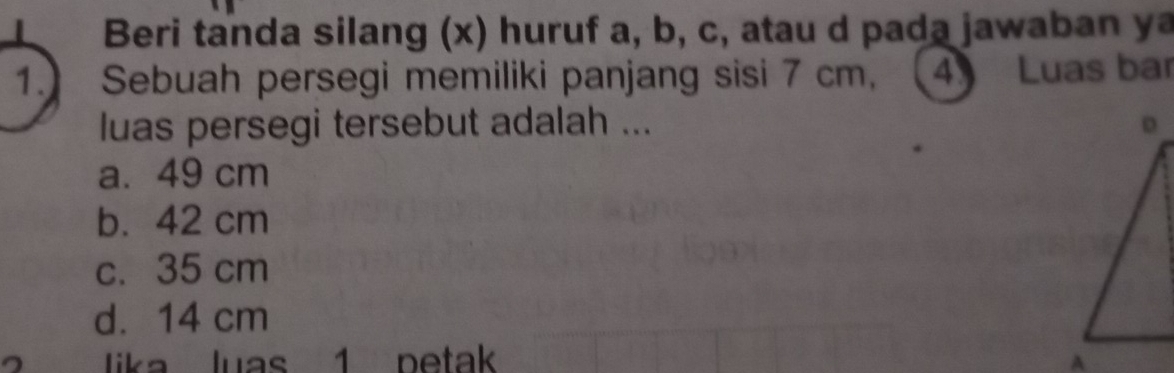 Beri tanda silang (x) huruf a, b, c, atau d pada jawaban y
1. Sebuah persegi memiliki panjang sisi 7 cm, (4) Luas bar
luas persegi tersebut adalah ...
a. 49 cm
b. 42 cm
c. 35 cm
d. 14 cm
ia luas 1 petak