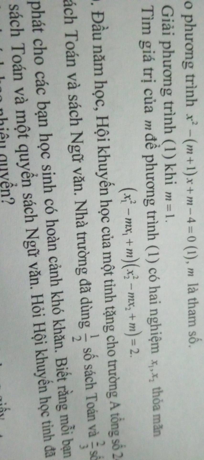 phương trình x^2-(m+1)x+m-4=0(1 (1), m là tham số. 
Giải phương trình (1) khi m=1. 
Tìm giá trị của mđể phương trình (1) có hai nghiệm x_1, x_2 thỏa mãn
(x_1^(2-mx_1)+m)(x_2^(2-mx_2)+m)=2. 
2 . Đầu năm học, Hội khuyến học của một tỉnh tặng cho trường A tổng số 20
Tách Toán và sách Ngữ văn. Nhà trường đã dùng  1/2  số sách Toán và  2/3 s^5
phát cho các bạn học sinh có hoàn cảnh khó khăn. Biết rằng mỗi bạn 
sách Toán và một quyển sách Ngữ văn. Hỏi Hội khuyền học tinh đã 
nhiê u guyền?