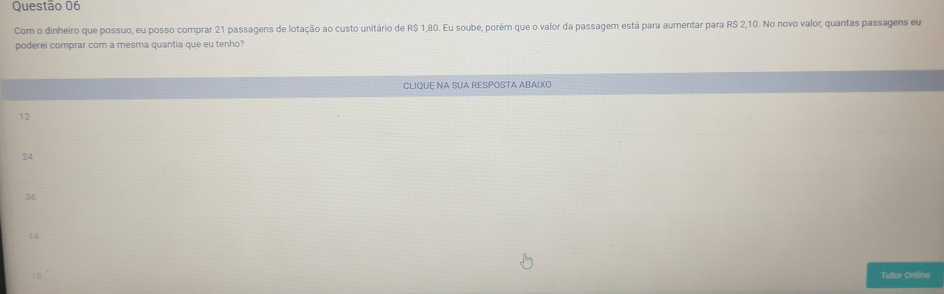 Com o dinheiro que possuo, eu posso comprar 21 passagens de lotação ao custo unitário de R$ 1,80. Eu soube, porém que o valor da passagem está para aumentar para R$ 2,10. No novo valor, quantas passagens eum
poderei comprar com a mesma quantia que eu tenho?
CLIQUE NA SUA RESPOSTA ABAIXO
12
24
36
14
18 Tutor Online