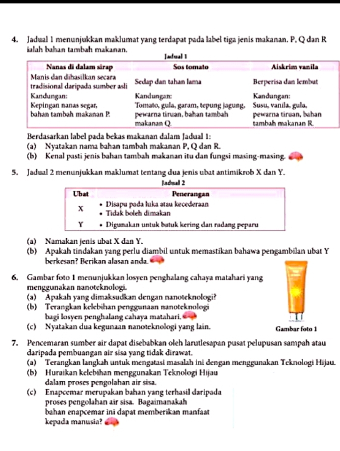 Jadual 1 menunjukkan maklumat yang terdapat pada label tiga jenis makanan. P, Q dan R
ialah bahan tambah makanan.
Berdasarkan label pada bekas makanan dalam Jadual 1:
(a) Nyatakan nama bahan tambah makanan P, Q dan R.
(b) Kenal pasti jenis bahan tambah makanan itu dan fungsi masing-masing.
5. Jadual 2 menunjukkan maklumat tentang dua jenis ubat antimikrob X dan Y.
Jadual 2
Ubat Penerangan
Disapu pada luka atau kecederaan
x Tidak boteh dimakan
Y Digunakan untuk batuk kering dan radang peparu
(a) Namakan jenis ubat X dan Y.
(b) Apakah tindakan yang perlu diambil untuk memastikan bahawa pengambilan ubat Y
berkesan? Berikan alasan anda.
6. Gambar foto 1 menunjukkan losyen penghalang cahaya matahari yang
menggunakan nanoteknologi.
(a) Apakah yang dimaksudkan dengan nanoteknologi?
(b) Terangkan kelebihan penggunaan nanoteknologi
bagi losyen penghalang cahaya matahari.
(c) Nyatakan dua kegunaan nanoteknologi yang lain. Gambar foto 1
7. Pencemaran sumber air dapat disebabkan oleh larutlesapan pusat pelupusan sampah atau
daripada pembuangan air sisa yang tidak dirawat.
(a) Terangkan langkah untuk mengatasi masalah ini dengan menggunakan Teknologi Hijau.
(b) Huraikan kelebihan menggunakan Teknologi Hijau
dalam proses pengolahan air sisa.
(c) Enapcemar merupakan bahan yang terhasil daripada
proses pengolahan air sisa. Bagaimanakah
bahan enapcemar ini dapat memberikan manfaat
kepada manusia?