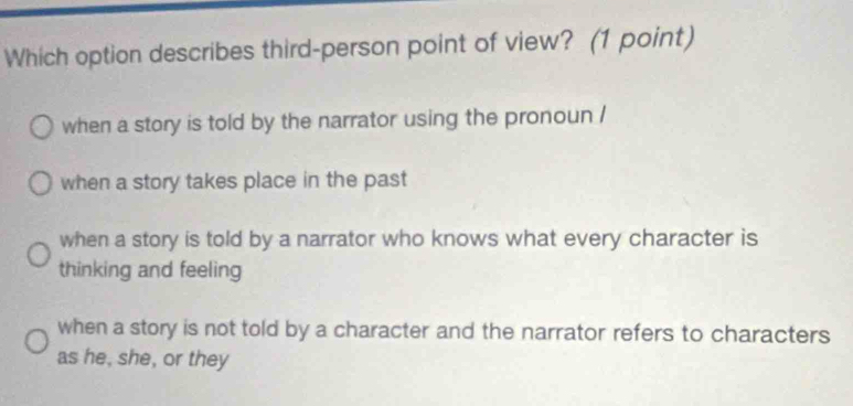 Which option describes third-person point of view? (1 point)
when a story is told by the narrator using the pronoun /
when a story takes place in the past
when a story is told by a narrator who knows what every character is
thinking and feeling
when a story is not told by a character and the narrator refers to characters
as he, she, or they