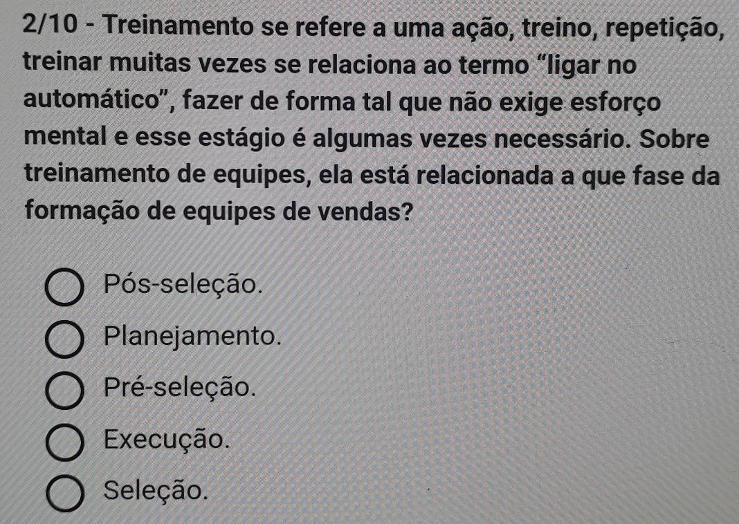 2/10 - Treinamento se refere a uma ação, treino, repetição,
treinar muitas vezes se relaciona ao termo “ligar no
automático", fazer de forma tal que não exige esforço
mental e esse estágio é algumas vezes necessário. Sobre
treinamento de equipes, ela está relacionada a que fase da
formação de equipes de vendas?
Pós-seleção.
Planejamento.
Pré-seleção.
Execução.
Seleção.