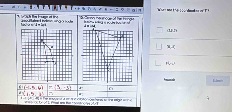 downarrow mu
What are the coordinates of T'?
9. Graph the image of the 10. Graph the image of the triangle
quadrilateral below using a scale below using a scale factor of
factor of k=3/2.
(1.5,3)
(0,-3)
(3,-3)
Rewatch Submit
2: (-1.5,6) s: (3, -3) A^. C':
R:(1.5, 3) r_ B'
11. A'(-(-10,-8) is the image of A after a dilation centered at the origin with a
scale factor of 2. What are the coordinates of 1?