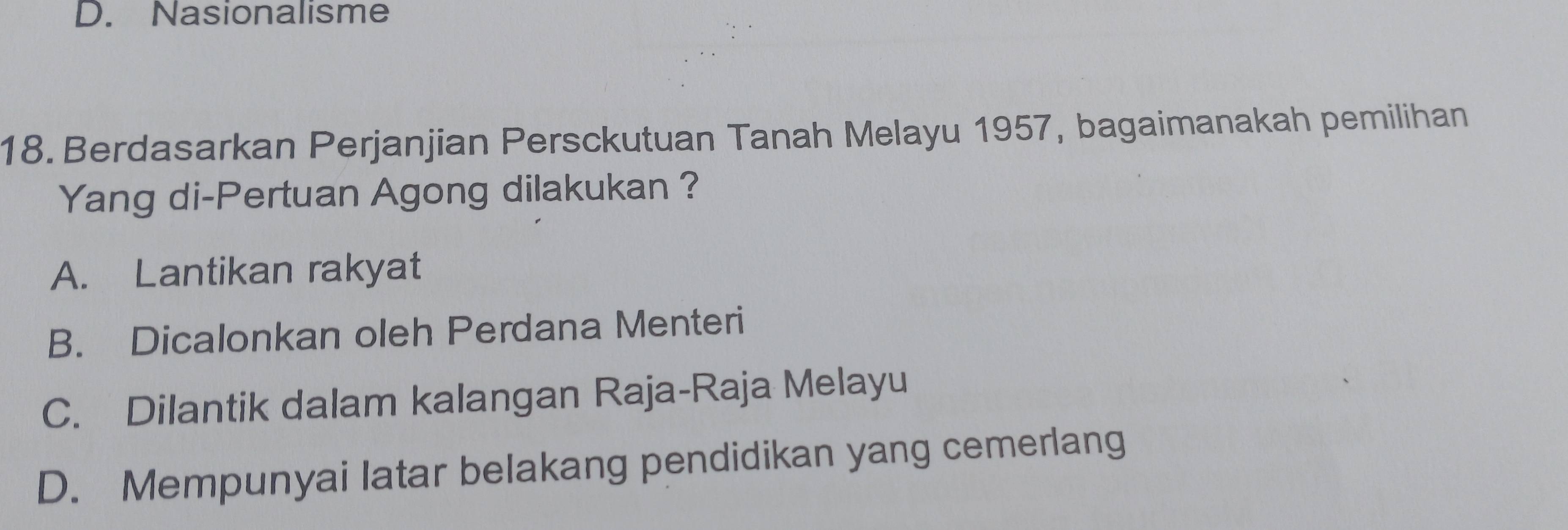 D. Nasionalisme
18. Berdasarkan Perjanjian Persckutuan Tanah Melayu 1957, bagaimanakah pemilihan
Yang di-Pertuan Agong dilakukan ?
A. Lantikan rakyat
B. Dicalonkan oleh Perdana Menteri
C. Dilantik dalam kalangan Raja-Raja Melayu
D. Mempunyai latar belakang pendidikan yang cemerlang