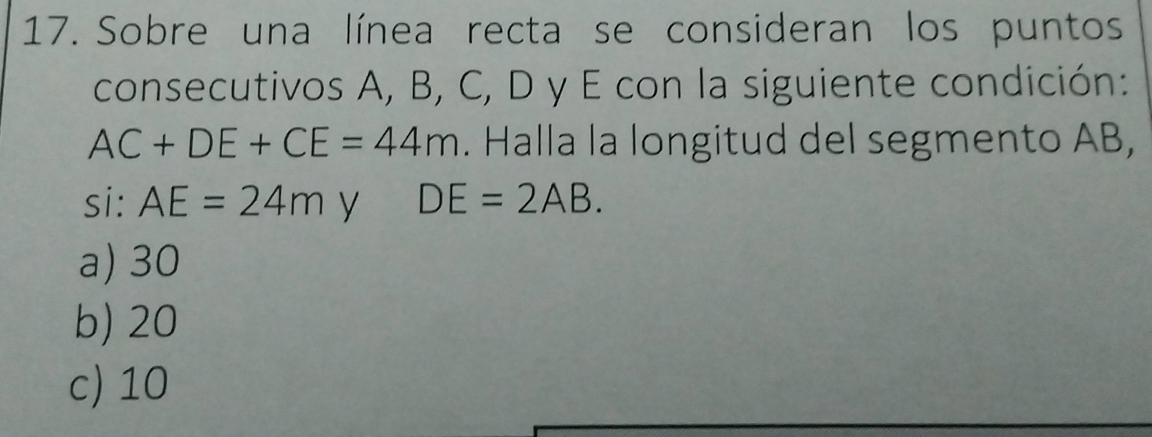 Sobre una línea recta se consideran los puntos
consecutivos A, B, C, D y E con la siguiente condición:
AC+DE+CE=44m. Halla la longitud del segmento AB,
si: AE=24m y DE=2AB.
a) 30
b) 20
c) 10