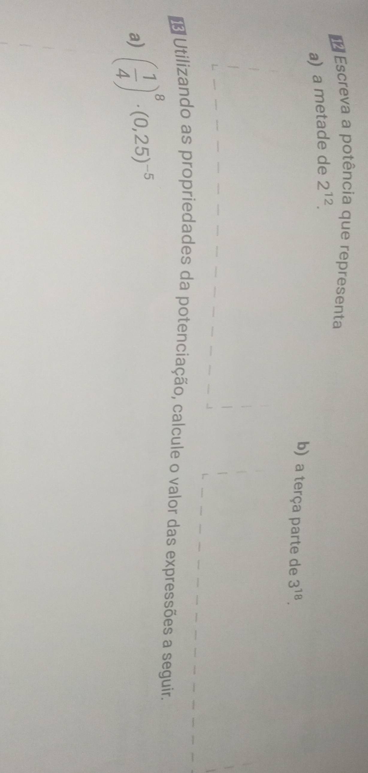 Escreva a potência que representa 
a) a metade de 2^(12). 
b) a terça parte de 3^(18). 
* Utilizando as propriedades da potenciação, calcule o valor das expressões a seguir. 
a) ( 1/4 )^8· (0,25)^-5