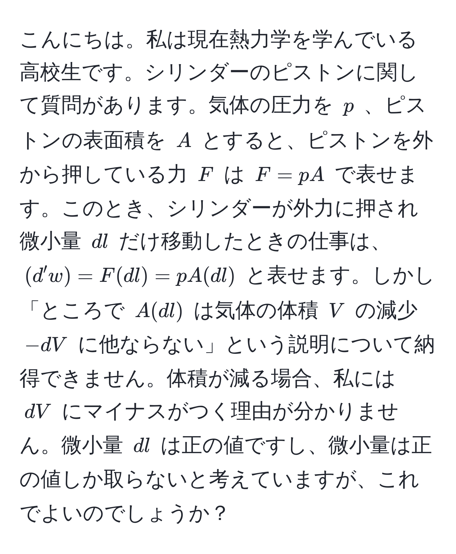 こんにちは。私は現在熱力学を学んでいる高校生です。シリンダーのピストンに関して質問があります。気体の圧力を $p$ 、ピストンの表面積を $A$ とすると、ピストンを外から押している力 $F$ は $F = pA$ で表せます。このとき、シリンダーが外力に押され微小量 $dl$ だけ移動したときの仕事は、 $(d'w) = F(dl) = pA(dl)$ と表せます。しかし「ところで $A(dl)$ は気体の体積 $V$ の減少 $-dV$ に他ならない」という説明について納得できません。体積が減る場合、私には $dV$ にマイナスがつく理由が分かりません。微小量 $dl$ は正の値ですし、微小量は正の値しか取らないと考えていますが、これでよいのでしょうか？