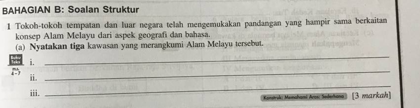 BAHAGIAN B: Soalan Struktur 
1 Tokoh-tokoh tempatan dan luar negara telah mengemukakan pandangan yang hampir sama berkaitan 
konsep Alam Melayu dari aspek geografi dan bahasa. 
(a) Nyatakan tiga kawasan yang merangkumi Alam Melayu tersebut. 
i. 
_ 
4 - 7 ii. 
_ 
iii. 
_ 
Konstruk: Memahami Aras: Sederhana [3 markah]