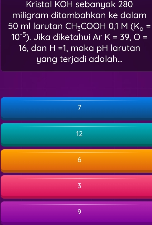 Kristal KOH sebanyak 280
miligram ditambahkan ke dalam
50 ml larutan CH_3COOH0, 1M(K_a=
10^(-5)). Jika diketahui Ar K=39, O=
16, dan H=1 , maka pH larutan
yang terjadi adalah...
7
12
6
3